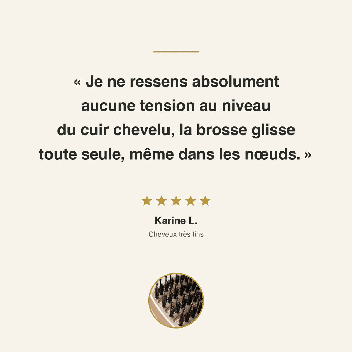 Avis client 5 étoiles de Karine L., cheveux très fins : aucune tension au niveau du cuir chevelu, la brosse glisse toute seule, même dans les nœuds.